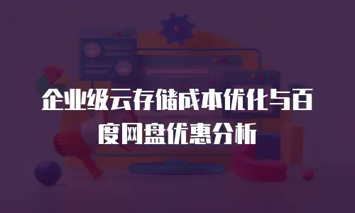企业级云存储成本优化与百度网盘优惠分析