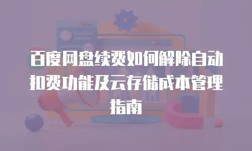 百度网盘续费如何解除自动扣费功能及云存储成本管理指南