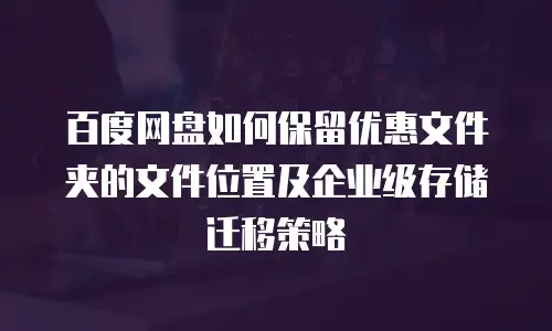 百度网盘如何保留优惠文件夹的文件位置及企业级存储迁移策略