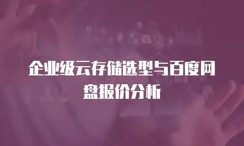 企业级云存储选型与百度网盘报价分析