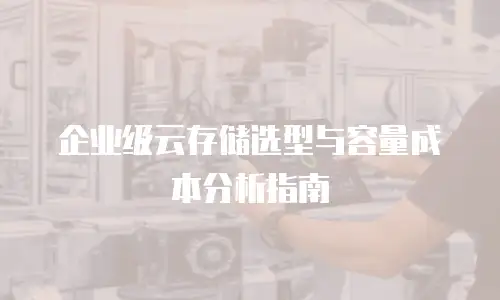 企业级云存储选型与容量成本分析指南
