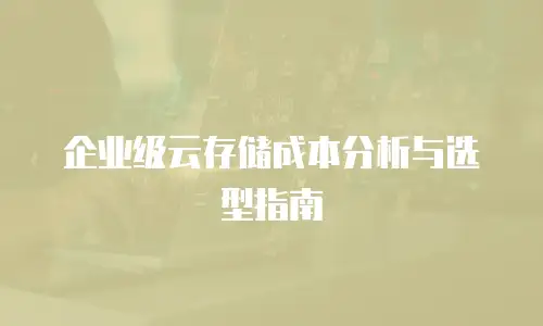 企业级云存储成本分析与选型指南