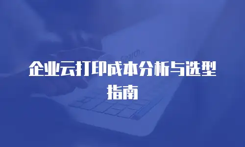 企业云打印成本分析与选型指南