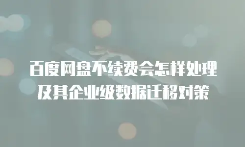 百度网盘不续费会怎样处理及其企业级数据迁移对策