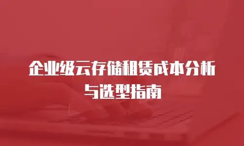 企业级云存储租赁成本分析与选型指南