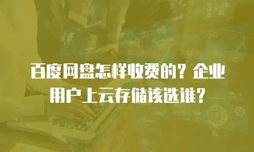 百度网盘怎样收费的？企业用户上云存储该选谁？