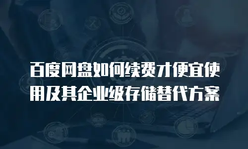 百度网盘如何续费才便宜使用及其企业级存储替代方案
