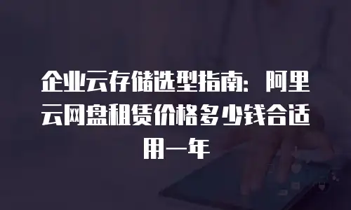 企业云存储选型指南：阿里云网盘租赁价格多少钱合适用一年