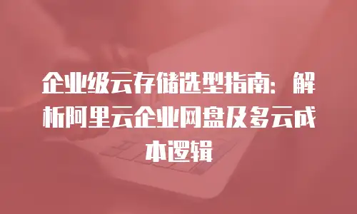 企业级云存储选型指南：解析阿里云企业网盘及多云成本逻辑