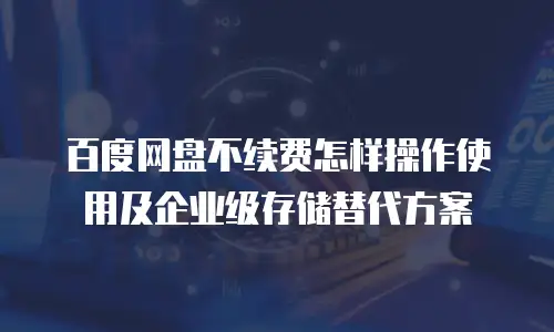 百度网盘不续费怎样操作使用及企业级存储替代方案