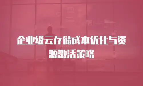 企业级云存储成本优化与资源激活策略
