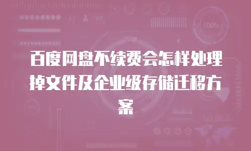 百度网盘不续费会怎样处理掉文件及企业级存储迁移方案