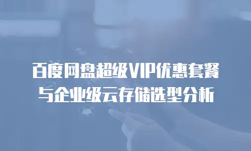 百度网盘超级VIP优惠套餐与企业级云存储选型分析