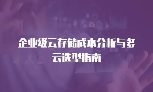 企业级云存储成本分析与多云选型指南