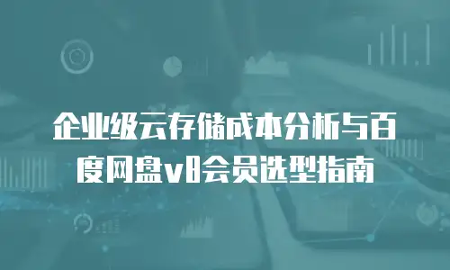 企业级云存储成本分析与百度网盘v8会员选型指南