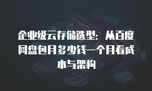 企业级云存储选型：从百度网盘包月多少钱一个月看成本与架构