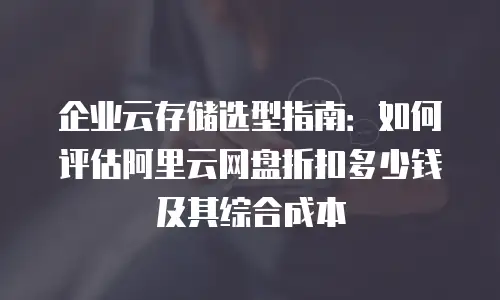 企业云存储选型指南：如何评估阿里云网盘折扣多少钱及其综合成本