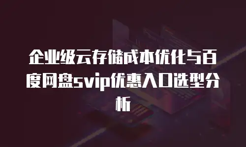 企业级云存储成本优化与百度网盘svip优惠入口选型分析