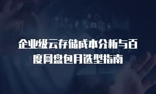 企业级云存储成本分析与百度网盘包月选型指南