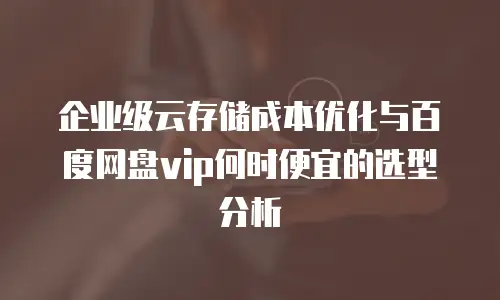 企业级云存储成本优化与百度网盘vip何时便宜的选型分析