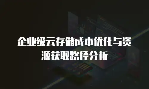 企业级云存储成本优化与资源获取路径分析