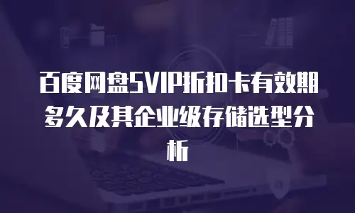 百度网盘SVIP折扣卡有效期多久及其企业级存储选型分析