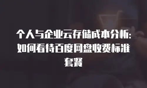 个人与企业云存储成本分析：如何看待百度网盘收费标准套餐