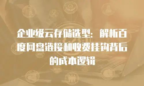 企业级云存储选型：解析百度网盘链接和收费挂钩背后的成本逻辑