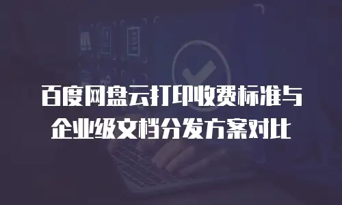 百度网盘云打印收费标准与企业级文档分发方案对比