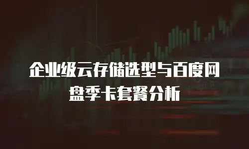 企业级云存储选型与百度网盘季卡套餐分析