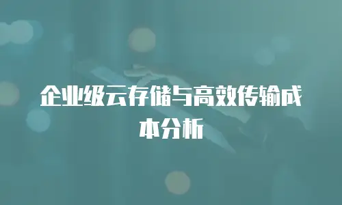 企业级云存储与高效传输成本分析