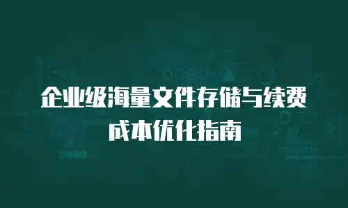 企业级海量文件存储与续费成本优化指南