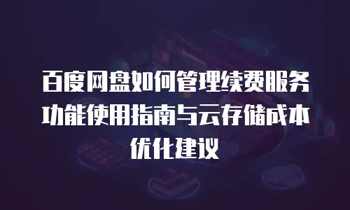 百度网盘如何管理续费服务功能使用指南与云存储成本优化建议