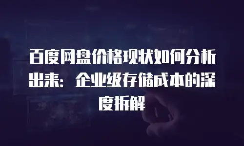 百度网盘价格现状如何分析出来：企业级存储成本的深度拆解
