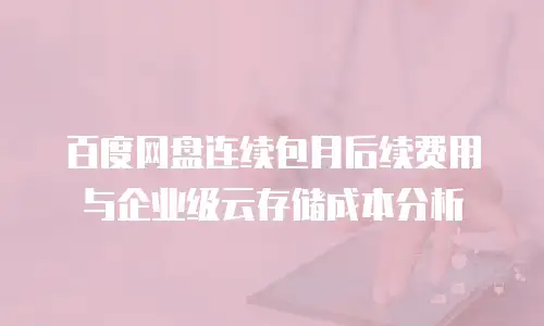 百度网盘连续包月后续费用与企业级云存储成本分析