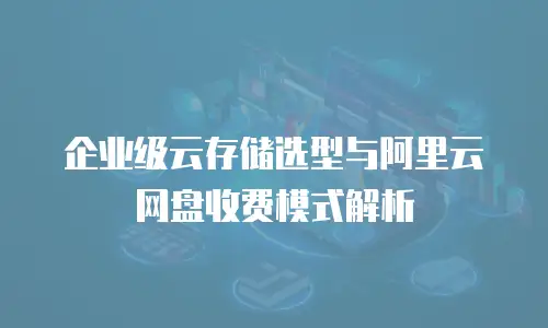 企业级云存储选型与阿里云网盘收费模式解析
