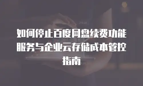 如何停止百度网盘续费功能服务与企业云存储成本管控指南