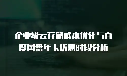 企业级云存储成本优化与百度网盘年卡优惠时段分析
