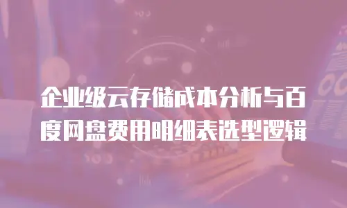 企业级云存储成本分析与百度网盘费用明细表选型逻辑