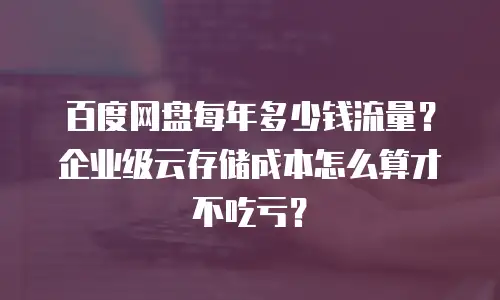 百度网盘每年多少钱流量？企业级云存储成本怎么算才不吃亏？