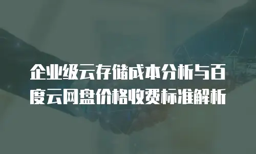 企业级云存储成本分析与百度云网盘价格收费标准解析