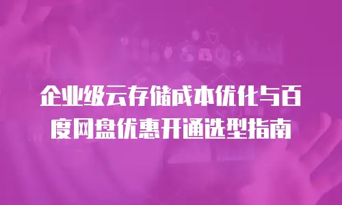 企业级云存储成本优化与百度网盘优惠开通选型指南