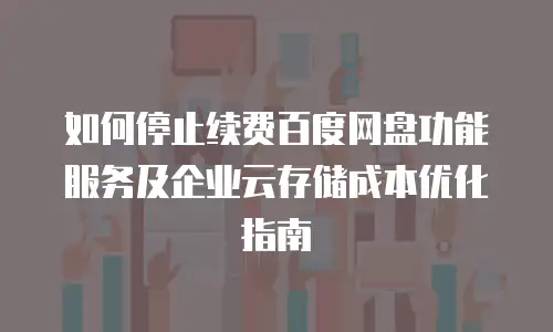 如何停止续费百度网盘功能服务及企业云存储成本优化指南