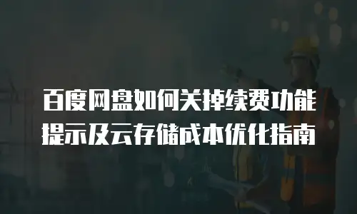 百度网盘如何关掉续费功能提示及云存储成本优化指南
