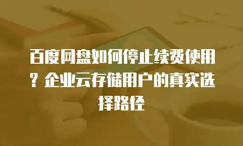 百度网盘如何停止续费使用？企业云存储用户的真实选择路径