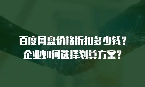 百度网盘价格折扣多少钱？企业如何选择划算方案？