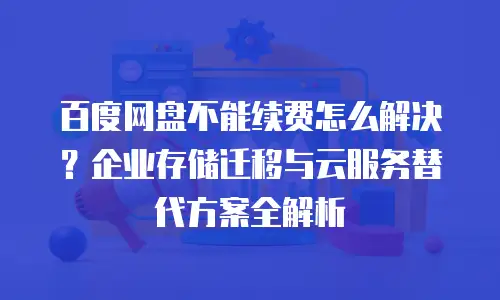 百度网盘不能续费怎么解决？企业存储迁移与云服务替代方案全解析