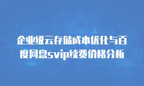 企业级云存储成本优化与百度网盘svip续费价格分析