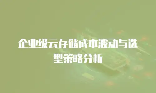 企业级云存储成本波动与选型策略分析