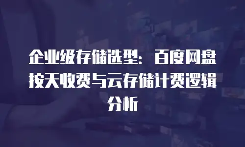 企业级存储选型：百度网盘按天收费与云存储计费逻辑分析